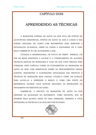 Peijian Shen                                Massagem Para Alívio da Dor



                         CAPÍTULO DOIS


               APRENDENDO AS TÉCNICAS


       A MASSAGEM CHINESA DE ALÍVIO DA DOR ATUA EM PONTOS DE

ACUPUNTURA ESPECÍFICOS, PONTOS DE ALÍVIO DA DOR E CANAIS E NAS

PARTES AFETADAS DO CORPO COM MOVIMENTOS PARA REMOVER A

ESTAGNAÇÃO QI-SANGUE, ABRIR OS CANAIS E EQUILIBRAR YIN E YANG

(VEJA TAMBÉM PP. 8-13), SUAVIZANDO A DOR.
       CUIDADO E SENSIBILIDADE, UM POUCO DE TEMPO ENERGIA, UM
PAR DE MÃOS DISPOSTAS A AJUDAR E O CONHECIMENTO DE ALGUMAS

TÉCNICAS BÁSICAS DE MASSAGEM É TUDO DE QUE VOCÊ PRECISA PARA

COMEÇAR. ESTE CAPÍTULO COBRE OS FUNDAMENTOS DA MASSAGEM DE

ALÍVIO DA DOR, COM ORIENTAÇÃO SOBRE OS PROCEDIMENTOS GERAIS

ACEITOS, DESCRIÇÕES E ILUSTRAÇÕES DETALHADAS DAS PRÁTICAS E

TÉCNICAS DE MASSAGEM MAIS USADAS, UTILIZE-O COMO UM AUXILIAR

PARA AJUDÁ-LO A APRENDER O BÁSICO E COMO UMA FONTE DE

REFERÊNCIA QUANDO VOCÊ ESTIVER SEGUINDO AS INSTRUÇÕES DE

TRATAMENTO NO RESTANTE DO LIVRO.

       LEMBRE-SE, A EFICÁCIA DA MASSAGEM DE ALÍVIO DA DOR

DEPENDE DA QUALIDADE DO MOVIMENTO. COMO INICIANTE, NÃO SE

INTIMIDE PELO QUANTO AINDA HÁ PARA APRENDER. PERSISTA E VOCÊ

ENTENDERÁ AS TÉCNICAS E AS APLICARÁ COM SUCESSO.




       [28]
 