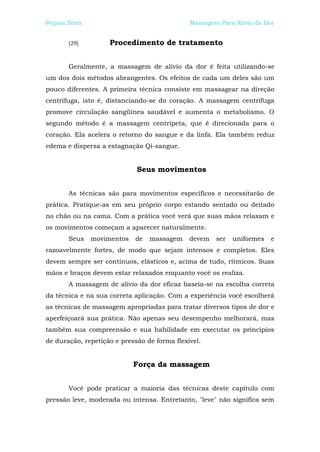 Peijian Shen                                  Massagem Para Alívio da Dor


       [29]         Procedimento de tratamento


       Geralmente, a massagem de alívio da dor é feita utilizando-se
um dos dois métodos abrangentes. Os efeitos de cada um deles são um
pouco diferentes. A primeira técnica consiste em massagear na direção
centrífuga, isto é, distanciando-se do coração. A massagem centrífuga
promove circulação sangüínea saudável e aumenta o metabolismo. O
segundo método é a massagem centrípeta, que é direcionada para o
coração. Ela acelera o retorno do sangue e da linfa. Ela também reduz
edema e dispersa a estagnação Qi-sangue.


                             Seus movimentos


       As técnicas são para movimentos específicos e necessitarão de
prática. Pratique-as em seu próprio corpo estando sentado ou deitado
no chão ou na cama. Com a prática você verá que suas mãos relaxam e
os movimentos começam a aparecer naturalmente.
       Seus    movimentos   de   massagem     devem   ser   uniformes   e
razoavelmente fortes, de modo que sejam intensos e completos. Eles
devem sempre ser contínuos, elásticos e, acima de tudo, rítmicos. Suas
mãos e braços devem estar relaxados enquanto você os realiza.
       A massagem de alívio da dor eficaz baseia-se na escolha correta
da técnica e na sua correta aplicação. Com a experiência você escolherá
as técnicas de massagem apropriadas para tratar diversos tipos de dor e
aperfeiçoará sua prática. Não apenas seu desempenho melhorará, mas
também sua compreensão e sua habilidade em executar os princípios
de duração, repetição e pressão de forma flexível.


                            Força da massagem


       Você pode praticar a maioria das técnicas deste capítulo com
pressão leve, moderada ou intensa. Entretanto, "leve" não significa sem
 