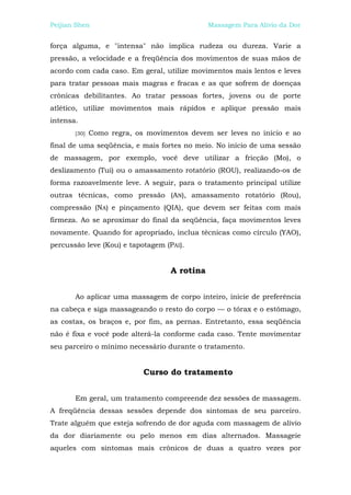 Peijian Shen                                  Massagem Para Alívio da Dor


força alguma, e "intensa" não implica rudeza ou dureza. Varie a
pressão, a velocidade e a freqüência dos movimentos de suas mãos de
acordo com cada caso. Em geral, utilize movimentos mais lentos e leves
para tratar pessoas mais magras e fracas e as que sofrem de doenças
crônicas debilitantes. Ao tratar pessoas fortes, jovens ou de porte
atlético, utilize movimentos mais rápidos e aplique pressão mais
intensa.
       [30]   Como regra, os movimentos devem ser leves no início e ao
final de uma seqüência, e mais fortes no meio. No início de uma sessão
de massagem, por exemplo, você deve utilizar a fricção (Mo), o
deslizamento (Tui) ou o amassamento rotatório (ROU), realizando-os de
forma razoavelmente leve. A seguir, para o tratamento principal utilize
outras técnicas, como pressão (AN), amassamento rotatório (Rou),
compressão (NA) e pinçamento (QIA), que devem ser feitas com mais
firmeza. Ao se aproximar do final da seqüência, faça movimentos leves
novamente. Quando for apropriado, inclua técnicas como círculo (YAO),
percussão leve (Kou) e tapotagem (PAI).


                                   A rotina


       Ao aplicar uma massagem de corpo inteiro, inicie de preferência
na cabeça e siga massageando o resto do corpo — o tórax e o estômago,
as costas, os braços e, por fim, as pernas. Entretanto, essa seqüência
não é fixa e você pode alterá-la conforme cada caso. Tente movimentar
seu parceiro o mínimo necessário durante o tratamento.


                            Curso do tratamento


       Em geral, um tratamento compreende dez sessões de massagem.
A freqüência dessas sessões depende dos sintomas de seu parceiro.
Trate alguém que esteja sofrendo de dor aguda com massagem de alívio
da dor diariamente ou pelo menos em dias alternados. Massageie
aqueles com sintomas mais crônicos de duas a quatro vezes por
 