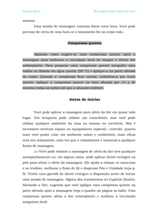 Peijian Shen                                   Massagem Para Alívio da Dor


semana.
       Uma sessão de massagem costuma durar meia hora. Você pode
precisar de cerca de uma hora se o tratamento for no corpo todo.


                               Compressas quentes


       Algumas vezes sugere-se uma compressa quente após a
massagem para melhorar a circulação local de sangue e aliviar dor
subseqüente. Para preparar uma compressa quente mergulhe uma
toalha ou flanela em água quente (50° C) e aplique-a na parte afetada
do corpo. Quando a compressa ficar morna, substitua-a por outra
quente. Aplique a compressa quente na área afetada por 15 a 20
minutos todas as noites até que a situação melhore.


                                Antes de iniciar


       Você pode aplicar a massagem para alívio da dor em quase todo
lugar. Um terapeuta pode utilizar um consultório, mas você pode
utilizar qualquer ambiente da casa ou mesmo no escritório. Não é
necessário nenhum espaço ou equipamento especial,- contudo, quanto
mais você puder criar um ambiente calmo e confortável, mais eficaz
será seu tratamento, uma vez que o relaxamento é essencial a qualquer
forma de massagem.
       [31]   Você pode realizar a massagem de alívio da dor sem qualquer
acompanhamento ou, em alguns casos, pode aplicar álcool cirúrgico na
pele para ativar o efeito da massagem. Ele ajuda a relaxar os músculos
e os tendões, melhorar o fluxo de Qi e dispersar Frio e Umidade (veja p.
9). Tenha uma garrafa de álcool cirúrgico à disposição antes de iniciar
uma sessão de massagem. Alguns dos tratamentos no Capítulo Quatro,
Aliviando a Dor, sugerem que você aplique uma compressa quente na
parte afetada após a massagem (veja o quadro na página ao lado). Uma
compressa quente alivia a dor subseqüente e melhora a circulação
sanguinea local.
 