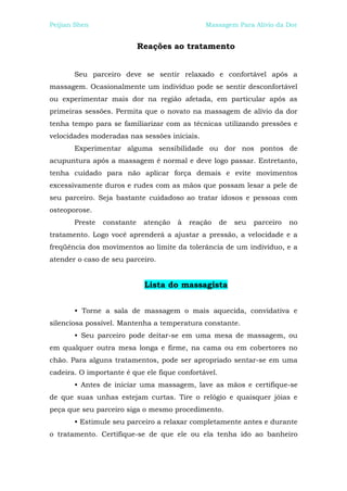 Peijian Shen                                   Massagem Para Alívio da Dor


                            Reações ao tratamento


       Seu parceiro deve se sentir relaxado e confortável após a
massagem. Ocasionalmente um indivíduo pode se sentir desconfortável
ou experimentar mais dor na região afetada, em particular após as
primeiras sessões. Permita que o novato na massagem de alívio da dor
tenha tempo para se familiarizar com as técnicas utilizando pressões e
velocidades moderadas nas sessões iniciais.
       Experimentar alguma sensibilidade ou dor nos pontos de
acupuntura após a massagem é normal e deve logo passar. Entretanto,
tenha cuidado para não aplicar força demais e evite movimentos
excessivamente duros e rudes com as mãos que possam lesar a pele de
seu parceiro. Seja bastante cuidadoso ao tratar idosos e pessoas com
osteoporose.
       Preste   constante    atenção   à   reação    de   seu   parceiro   no
tratamento. Logo você aprenderá a ajustar a pressão, a velocidade e a
freqüência dos movimentos ao limite da tolerância de um indivíduo, e a
atender o caso de seu parceiro.


                             Lista do massagista


       • Torne a sala de massagem o mais aquecida, convidativa e
silenciosa possível. Mantenha a temperatura constante.
       • Seu parceiro pode deitar-se em uma mesa de massagem, ou
em qualquer outra mesa longa e firme, na cama ou em cobertores no
chão. Para alguns tratamentos, pode ser apropriado sentar-se em uma
cadeira. O importante é que ele fique confortável.
       • Antes de iniciar uma massagem, lave as mãos e certifique-se
de que suas unhas estejam curtas. Tire o relógio e quaisquer jóias e
peça que seu parceiro siga o mesmo procedimento.
       • Estimule seu parceiro a relaxar completamente antes e durante
o tratamento. Certifique-se de que ele ou ela tenha ido ao banheiro
 
