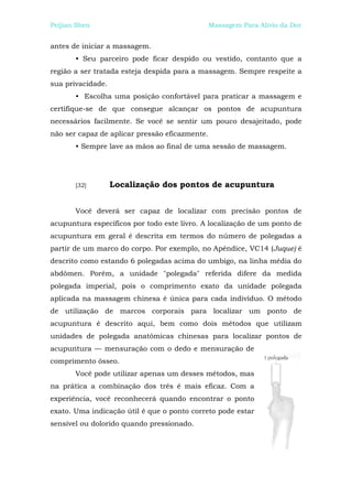 Peijian Shen                                    Massagem Para Alívio da Dor


antes de iniciar a massagem.
       • Seu parceiro pode ficar despido ou vestido, contanto que a
região a ser tratada esteja despida para a massagem. Sempre respeite a
sua privacidade.
       • Escolha uma posição confortável para praticar a massagem e
certifique-se de que consegue alcançar os pontos de acupuntura
necessários facilmente. Se você se sentir um pouco desajeitado, pode
não ser capaz de aplicar pressão eficazmente.
       • Sempre lave as mãos ao final de uma sessão de massagem.




       [32]        Localização dos pontos de acupuntura


       Você deverá ser capaz de localizar com precisão pontos de
acupuntura específicos por todo este livro. A localização de um ponto de
acupuntura em geral é descrita em termos do número de polegadas a
partir de um marco do corpo. Por exemplo, no Apêndice, VC14 (Juque) é
descrito como estando 6 polegadas acima do umbigo, na linha média do
abdômen. Porém, a unidade "polegada" referida difere da medida
polegada imperial, pois o comprimento exato da unidade polegada
aplicada na massagem chinesa é única para cada indivíduo. O método
de utilização de marcos corporais para localizar um ponto de
acupuntura é descrito aqui, bem como dois métodos que utilizam
unidades de polegada anatômicas chinesas para localizar pontos de
acupuntura — mensuração com o dedo e mensuração de
comprimento ósseo.
       Você pode utilizar apenas um desses métodos, mas
na prática a combinação dos três é mais eficaz. Com a
experiência, você reconhecerá quando encontrar o ponto
exato. Uma indicação útil é que o ponto correto pode estar
sensível ou dolorido quando pressionado.
 