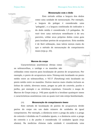 Peijian Shen                                     Massagem Para Alívio da Dor


                                     Mensuração com o dedo
                                Este método utiliza a largura dos dedos
                      como uma unidade de mensuração. Por exemplo,
                      a    largura   do     polegar        é    considerada   uma
                      "polegada", e a largura combinada do indicador e
                      do dedo médio é considerada 1,5 polegadas. Se
                      você tiver uma estrutura semelhante à do seu
                      parceiro, utilize seus próprios dedos como guia
                      para localizar pontos de acupuntura. Esta medida
                      é de fácil utilização, mas talvez menos exata do
                      que o método de mensuração de comprimento
                      ósseo (veja p. 33).




                   Marcos do corpo
         Características anatômicas óbvias como
as sobrancelhas, o umbigo e os mamilos são
utilizadas como marcos para localização de pontos de acupuntura. Por
exemplo, o ponto de acupuntura extra Yintang está localizado no ponto
médio entre as sobrancelhas, e VC17 (Tanzhong) está localizado no
ponto médio entre os mamilos. Outros marcos mais citados incluem as
linhas do cabelo, diversos ossos, pregas na pele do cotovelo, punho e
joelho, por exemplo e as vértebras espinhais. Consulte o mapa de
Marcos do Corpo (veja p. 140) para ajudá-lo a localizar quaisquer ossos
e características anatômicas com as quais você não esteja familiarizado.


         [33]       Mensuração de comprimento ósseo
         Este método de localização de pontos de acupuntura divide
partes    do    corpo em   um    dado   número        de       unidades de    igual
comprimento. Por exemplo, a distância entre a prega da axila e a prega
do cotovelo é dividida em 9 unidades iguais, e a distância entre a prega
do cotovelo e a do punho é considerada 12 unidades iguais (veja
abaixo). Na medicina chinesa cada unidade é considerada uma
 