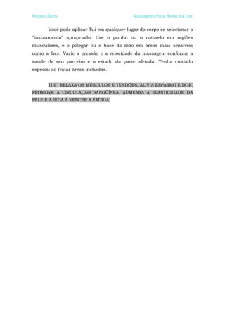 Peijian Shen                                Massagem Para Alívio da Dor


       Você pode aplicar Tui em qualquer lugar do corpo se selecionar o
"instrumento" apropriado. Use o punho ou o cotovelo em regiões
musculares, e o polegar ou a base da mão em áreas mais sensíveis
como a face. Varie a pressão e a velocidade da massagem conforme a
saúde de seu parceiro e o estado da parte afetada. Tenha cuidado
especial ao tratar áreas inchadas.


       TUI     RELAXA OS MÚSCULOS E TENDÕES, ALIVIA ESPASMO E DOR,
PROMOVE A CIRCULAÇÃO SANGÜÍNEA, AUMENTA A ELASTICIDADE DA
PELE E AJUDA A VENCER A FADIGA.
 