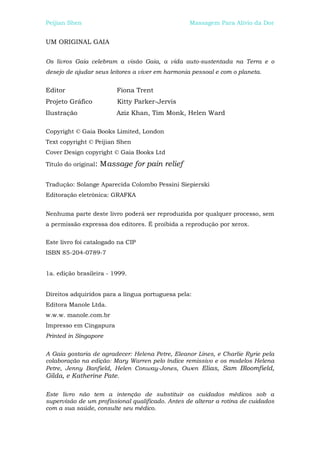 Peijian Shen                                      Massagem Para Alívio da Dor


UM ORIGINAL GAIA


Os livros Gaia celebram a visão Gaia, a vida auto-sustentada na Terra e o
desejo de ajudar seus leitores a viver em harmonia pessoal e com o planeta.


Editor                    Fiona Trent
Projeto Gráfico           Kitty Parker-Jervis
Ilustração                Aziz Khan, Tim Monk, Helen Ward

Copyright © Gaia Books Limited, London
Text copyright © Peijian Shen
Cover Design copyright © Gaia Books Ltd

Título do original:   Massage for pain relief

Tradução: Solange Aparecida Colombo Pessini Siepierski
Editoração eletrônica: GRAFKA


Nenhuma parte deste livro poderá ser reproduzida por qualquer processo, sem
a permissão expressa dos editores. É proibida a reprodução por xerox.


Este livro foi catalogado na CIP
ISBN 85-204-0789-7


1a. edição brasileira - 1999.


Direitos adquiridos para a língua portuguesa pela:
Editora Manole Ltda.
w.w.w. manole.com.br
Impresso em Cingapura
Printed in Singapore


A Gaia gostaria de agradecer: Helena Petre, Eleanor Lines, e Charlie Ryrie pela
colaboração na edição: Mary Warren pelo índice remissivo e os modelos Helena
Petre, Jenny Banfield, Helen Conway-Jones, Owen Elias, Sam Bloomfield,
Gilda, e Katherine Pate.

Este livro não tem a intenção de substituir os cuidados médicos sob a
supervisão de um profissional qualificado. Antes de alterar a rotina de cuidados
com a sua saúde, consulte seu médico.
 