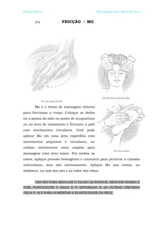 Peijian Shen                                           Massagem Para Alívio da Dor


           [36]              FRICÇÃO ~ MO




           Mo é o termo de massagem chinesa
para friccionar o corpo. Coloque os dedos
ou a palma da mão no ponto de acupuntura
ou na área de tratamento e friccione a pele
com    movimentos      circulares.   Você       pode
aplicar Mo em uma área específica com
movimentos        pequenos    e   circulares,    ou
utilizar     movimentos   mais     amplos       para
massagear uma área maior. Em ambos os
casos, aplique pressão homogênea e constante para penetrar a camada
subcutânea, mas não intensamente. Aplique Mo nas costas, no
abdômen, na sola dos pés e ao redor dos olhos.


           USE MO PARA REGULAR O FLUXO QI-SANGUE, REDUZIR EDEMA E
DOR, FORTALECER O BAÇO E O ESTÔMAGO E AS OUTRAS VÍSCERAS
(VEJA P. 9) E PARA AUMENTAR A ELASTICIDADE DA PELE.
 