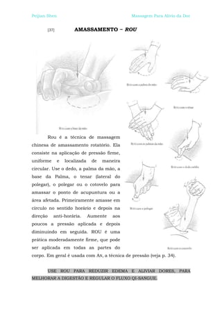Peijian Shen                                      Massagem Para Alívio da Dor


          [37]           AMASSAMENTO ~ ROU




          Rou é a técnica de massagem
chinesa de amassamento rotatório. Ela
consiste na aplicação de pressão firme,
uniforme         e   localizada    de   maneira
circular. Use o dedo, a palma da mão, a
base da Palma, o tenar (lateral do
polegar), o polegar ou o cotovelo para
amassar o ponto de acupuntura ou a
área afetada. Primeiramente amasse em
círculo no sentido horário e depois na
direção      anti-horária.        Aumente   aos
poucos a pressão aplicada e depois
diminuindo em seguida. ROU é uma
prática moderadamente firme, que pode
ser aplicada em todas as partes do
corpo. Em geral é usada com AN, a técnica de pressão (veja p. 34).


          USE ROU PARA REDUZIR EDEMA E ALIVIAR DORES, PARA
MELHORAR A DIGESTÃO E REGULAR O FLUXO QI-SANGUE.
 