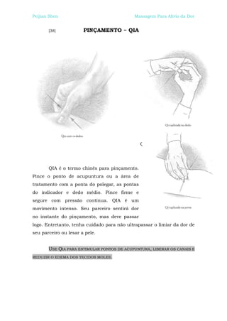 Peijian Shen                                Massagem Para Alívio da Dor


       [38]            PINÇAMENTO ~ QIA




                                               Q




       QIA é o termo chinês para pinçamento.
Pince o ponto de acupuntura ou a área de
tratamento com a ponta do polegar, as pontas
do indicador e dedo médio. Pince firme e
segure com pressão contínua. QIA é um
movimento intenso. Seu parceiro sentirá dor
no instante do pinçamento, mas deve passar
logo. Entretanto, tenha cuidado para não ultrapassar o limiar da dor de
seu parceiro ou lesar a pele.


       USE QIA PARA ESTIMULAR PONTOS DE ACUPUNTURA, LIBERAR OS CANAIS E
REDUZIR O EDEMA DOS TECIDOS MOLES.
 