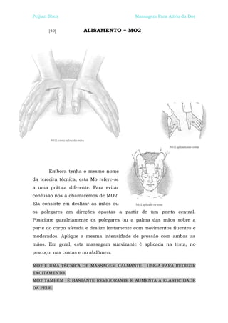 Peijian Shen                               Massagem Para Alívio da Dor


       [40]           ALISAMENTO ~ MO2




       Embora tenha o mesmo nome
da terceira técnica, esta Mo refere-se
a uma prática diferente. Para evitar
confusão nós a chamaremos de MO2.
Ela consiste em deslizar as mãos ou
os polegares em direções opostas a partir de um ponto central.
Posicione paralelamente os polegares ou a palma das mãos sobre a
parte do corpo afetada e deslize lentamente com movimentos fluentes e
moderados. Aplique a mesma intensidade de pressão com ambas as
mãos. Em geral, esta massagem suavizante é aplicada na testa, no
pescoço, nas costas e no abdômen.

MO2 É UMA TÉCNICA DE MASSAGEM CALMANTE. USE-A PARA REDUZIR
EXCITAMENTO.
MO2 TAMBÉM É BASTANTE REVIGORANTE E AUMENTA A ELASTICIDADE
DA PELE.
 