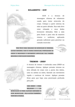 Peijian Shen                                 Massagem Para Alívio da Dor


       [41]           ROLAMENTO ~ GUN


                                            GUN     é    a     técnica   de
                                  massagem        chinesa    de   rolamento
                                  usada     para    tratar   músculos    do
                                  corpo. Coloque a parte externa da
                                  mão na parte afetada. Sua mão deve
                                  estar     relaxada    e    seus    dedos
                                  levemente dobrados. Role a mão
                                  para frente e para trás de maneira
                                  rítmica     e    uniforme,      aplicando
                                  pressão suficiente para penetrar na
                                  camada muscular.


       USE GUN   PARA RELAXAR OS MÚSCULOS E TENDÕES,

ALIVIAR ESPASMO, DOR E FADIGA MUSCULAR, FORTALECER OS

OSSOS E MELHORAR O MOVIMENTO ARTICULAR. ELA TAMBÉM

MELHORA A CIRCULAÇÃO SANGÜÍNEA.



                        TREMOR ~ ZHEN
                     A técnica de tremor é conhecida como ZHEN na
                     massagem chinesa. Aplique pressão intensa na
                     área afetada do corpo com a ponta dos dedos,
                     uma ou ambas as mãos, fazendo um movimento
                     rápido e contínuo de tremor. Aplique pressão
                     firme para que haja uma penetração profunda
                     pela pele.


                     USE ZHEN     PARA
                     RELAXAR         OS
MÚSCULOS E PARA ALIVIAR ESPASMO E
DOR MUSCULAR.      ELA AJUDA TAMBÉM A
VENCER A FADIGA.
 