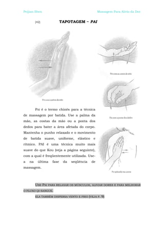 Peijian Shen                                          Massagem Para Alívio da Dor


          [42]              TAPOTAGEM ~ PAI




          PAI é o termo chinês para a técnica
de massagem por batida. Use a palma da
mão, as costas da mão ou a ponta dos
dedos para bater a área afetada do corpo.
Mantenha o punho relaxado e o movimento
de   batida      suave,   uniforme,   elástico    e
rítmico. PAI é uma técnica muito mais
suave do que Kou (veja a página seguinte),
com a qual é freqüentemente utilizada. Use-
a    na     última   fase    da   seqüência      de
massagem.




          USE PAI PARA RELAXAR OS MÚSCULOS, ALIVIAR DORES E PARA MELHORAR
O FLUXO QI-SANGUE.

          ELA TAMBÉM DISPERSA VENTO E FRIO (VEJA P.     9)
 