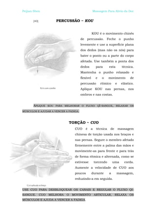 Peijian Shen                                      Massagem Para Alívio da Dor


       [43]             PERCUSSÃO ~ KOU


                                                  KOU é o movimento chinês
                                       de percussão. Feche o punho
                                       levemente e use a superfície plana
                                       dos dedos (mas não os nós) para
                                       bater o ponto ou a parte do corpo
                                       afetada. Use também a ponta dos
                                       dedos        para      esta        técnica.
                                       Mantenha o punho relaxado e
                                       flexível     e    o    movimento        de
                                       percussão        rítmico     e    elástico.
                                       Aplique KOU nas pernas, nos
                                       ombros e nas costas.


       APLIQUE      KOU PARA MELHORAR O FLUXO QI-SANGUE, RELAXAR OS

MÚSCULOS E AJUDAR A VENCER A FADIGA.



                               TORÇÃO ~ CUO
                                   CUO    é    a    técnica    de       massagem
                                   chinesa de torção usada nos braços e
                                   nas pernas. Segure o membro afetado
                                   firmemente entre a palma das mãos e
                                   movimente-as para frente e para trás
                                   de forma rítmica e alternada, como se
                                   estivesse       torcendo       uma      corda.
                                   Aumente a velocidade de CUO aos
                                   poucos         durante     a      massagem,
                                   reduzindo-a em seguida.


USE CUO PARA DESBLOQUEAR OS CANAIS E REGULAR O FLUXO QI-
SANGUE.       CUO   MELHORA   O   MOVIMENTO        ARTICULAR,       RELAXA     OS
MÚSCULOS E AJUDA A VENCER A FADIGA.
 