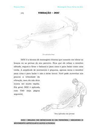 Peijian Shen                               Massagem Para Alívio da Dor


       [44]                VIBRAÇÃO ~ DOU




       DOU é a técnica de massagem chinesa que consiste em vibrar os
braços ou as pernas do seu parceiro. Peça que ele relaxe o membro
afetado, segure-o firme e balance-o para cima e para baixo como uma
corda. A amplitude de movimento é pequena, apenas mova o membro
para cima e para baixo e não o deixe torcer. Você pode aumentar aos
poucos a velocidade da
vibração, mas ela não deve
nunca ser muito rápida.
Em geral, DOU é aplicada
com   YAO      (veja   página
seguinte).




                                        Dou aplicada nas pernas


       DOU      RELAXA OS MÚSCULOS E OS TENDÕES,           MELHORA O
MOVIMENTO ARTICULAR E ALIVIA A FADIGA.
 