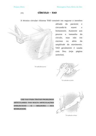Peijian Shen                              Massagem Para Alívio da Dor


       [45]            CÍRCULO ~ YAO


       A técnica circular chinesa YAO consiste em segurar o membro
                                         afetado      do        paciente    e
                                         circundá-lo             suave      e
                                         lentamente. Aumente aos
                                         poucos       o        tamanho     do
                                         círculo,     mas          não     em
                                         excesso          ou      além     da
                                         amplitude do movimento.
                                         YAO geralmente é usada
                                         com    Dou            (veja   página
                                         anterior).




       USE YAO PARA TRATAR PROBLEMAS
ARTICULARES. YAO SOLTA ARTICULAÇÕES
ENRIJECIDAS     E     MELHORA      SUA
MOBILIDADE.
 