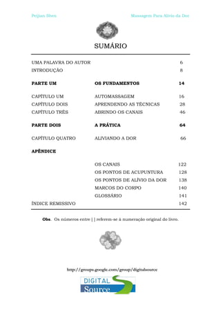 Peijian Shen                                    Massagem Para Alívio da Dor




                              SUMÁRIO

UMA PALAVRA DO AUTOR                                                       6
INTRODUÇÃO                                                                 8

PARTE UM                      OS FUNDAMENTOS                           14

CAPÍTULO UM                   AUTOMASSAGEM                                 16
CAPÍTULO DOIS                 APRENDENDO AS TÉCNICAS                       28
CAPÍTULO TRÊS                 ABRINDO OS CANAIS                            46

PARTE DOIS                    A PRÁTICA                                    64

CAPÍTULO QUATRO               ALIVIANDO A DOR                              66

APÊNDICE

                              OS CANAIS                                122
                              OS PONTOS DE ACUPUNTURA                  128
                              OS PONTOS DE ALÍVIO DA DOR               138
                              MARCOS DO CORPO                          140
                              GLOSSÁRIO                                    141
ÍNDICE REMISSIVO                                                       142


     Obs. Os números entre [ ] referem-se à numeração original do livro.




                 http://groups.google.com/group/digitalsource
 
