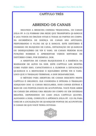 Peijian Shen                                 Massagem Para Alívio da Dor



                              CAPÍTULO TRÊS


                   ABRINDO OS CANAIS
       SEGUNDO A MEDICINA CHINESA TRADICIONAL, OS CANAIS
(VEJA PP. 8-13) FORMAM UMA REDE QUE TRANSPORTA QI-SANGUE
E LIGA TODOS OS ÓRGÃOS VITAIS E TODAS AS PARTES DO CORPO.
NA   OCORRÊNCIA      DE       DOENÇA   OS   CANAIS    SÃO   AFETADOS,
PERTURBANDO O FLUXO DE QI E SANGUE. ESTE DISTÚRBIO É
CHAMADO DE BLOQUEIO DE CANAL, ESTAGNAÇÃO DE QI-SANGUE
OU DESEQUILÍBRIO DE YIN E YANG. OS CANAIS PERDEM SUAS
FUNÇÕES        NORMAIS    E    APRESENTAM    VÁRIOS    SINTOMAS     DE
DISTÚRBIO COMO, POR EXEMPLO, DOR.
       A ABERTURA DE CANAIS BLOQUEADOS É A ESSÊNCIA DA
MASSAGEM DE ALÍVIO DA DOR. ESTE CAPÍTULO LHE MOSTRA
COMO FAZER ISSO, CAPACITANDO-O A ELIMINAR A ESTAGNAÇÃO
QI-SANGUE E A RESTAURAR O EQUILÍBRIO ENTRE YIN E YANG.
LOGO QUE O TRABALHO TERMINAR, A DOR DESAPARECERÁ.
       O MÉTODO PARA ABERTURA DE CANAIS DESCRITO NESTE
CAPÍTULO É ORGÂNICO. ELE COORDENA E INTEGRA O TRABALHO
ADEQUADO DOS 12 CANAIS REGULARES, DOIS CANAIS EXTRAS E
MAIS DE 1OO PONTOS-CHAVE DE ACUPUNTURA. VOCÊ PODE ABRIR
OS CANAIS EM APENAS UMA REGIÃO DO CORPO OU EM DIVERSAS
REGIÕES, DEPENDENDO DO CASO (VEJA CAPÍTULO QUATRO,
ALIVIANDO A DOR). CONSULTE O APÊNDICE (VEJA PP. 122-39) PARA
CHECAR A LOCALIZAÇÃO DE QUAISQUER PONTOS DE ACUPUNTURA
E CANAIS DE QUE VOCÊ TENHA DÚVIDAS.
 