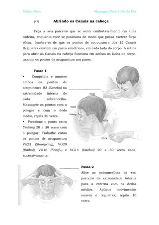 Peijian Shen                                  Massagem Para Alívio da Dor


        [47]           Abrindo os Canais na cabeça

        Peça a seu parceiro que se sente confortavelmente em uma
cadeira, enquanto você se posiciona de modo que possa exercer força
eficaz. Lembre-se de que os pontos de acupuntura dos 12 Canais
Regulares existem em pares simétricos, em cada lado do corpo. A rotina
para abrir os Canais na cabeça funciona em ambos os lados do corpo,
usando os pontos de acupuntura aos pares.


        Passo 1
•      Comprima e amasse
ambos       os    pontos      de
acupuntura B2 (Zanzbu) na
extremidade       interna     de
cada              sobrancelha.
Massageie os pontos com o
polegar    e     com   o    dedo
médio, repita 20 vezes.
•   Pressione o ponto extra
Yintang 20 a 30 vezes com
o polegar. Trabalhe então
os pontos de acupuntura
VG23      (Shangxing),     VG20
(Baibui), VG16 (Fentfu) e VG14 (Dazhui) 20 a 30 vezes cada,
sucessivamente.


                                    Passo 2
                                    Alise    as   sobrancelhas    de     seu
                                    parceiro da extremidade interna
                                    para a externa com os dedos
                                    médios.       Aplique      movimentos
                                    suaves    e   regulares;    repita   10
                                    vezes.
 