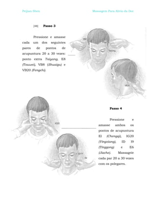 Peijian Shen                     Massagem Para Alívio da Dor




        [48]   Passo 3


        Pressione e amasse
cada    um     dos   seguintes
pares     de     pontos    de
acupuntura 20 a 30 vezes:
ponto extra Taiyang, E8
(Touwei), VB8 (Shuaigu) e
VB20 (Fengchi).




                                             Passo 4


                                             Pressione         e
                                     amasse       ambos       os
                                     pontos de acupuntura
                                     El   (Chengqi),        IG20
                                     (Yingxiang),      ID     l9
                                     (Tínggong)      e       E6
                                     (Jiache).      Massageie
                                     cada par 20 a 30 vezes
                                     com os polegares.
 