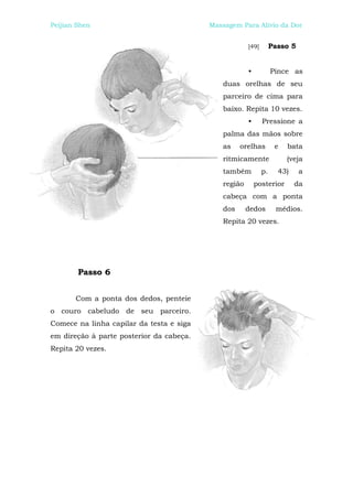 Peijian Shen                              Massagem Para Alívio da Dor


                                                       [49]        Passo 5


                                                       •           Pince as
                                              duas orelhas de seu
                                              parceiro de cima para
                                              baixo. Repita 10 vezes.
                                                       •      Pressione a
                                              palma das mãos sobre
                                              as    orelhas         e   bata
                                              ritmicamente              (veja
                                              também          p.     43)     a
                                              região       posterior       da
                                              cabeça com a ponta
                                              dos      dedos        médios.
                                              Repita 20 vezes.




        Passo 6


       Com a ponta dos dedos, penteie
o couro cabeludo de seu parceiro.
Comece na linha capilar da testa e siga
em direção à parte posterior da cabeça.
Repita 20 vezes.
 