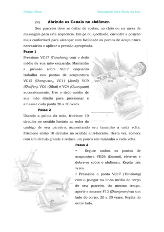 Peijian Shen                                  Massagem Para Alívio da Dor


       [50]    Abrindo os Canais no abdômen
       Seu parceiro deve se deitar de costas, no chão ou na mesa de
massagem para esta seqüência. Em pé ou ajoelhado, encontre a posição
mais confortável para alcançar com facilidade os pontos de acupuntura
necessários e aplicar a pressão apropriada.
Passo 1
Pressione VC17 (Tanzhong) com o dedo
médio de sua mão esquerda. Mantenha
a   pressão    sobre   VC17   enquanto
trabalha nos pontos de acupuntura
VC12 (Zhongwan), VC11 (Jianli), VC9
(Shuifen), VC6 (Qihai) e VC4 (Guanyuan)
sucessivamente. Use o dedo médio de
sua mão direita para pressionar e
amassar cada ponto 20 a 30 vezes.
          Passo 2
Usando a palma da mão, friccione 10
círculos no sentido horário ao redor do
umbigo de seu parceiro, aumentando seu tamanho a cada volta.
Friccione então 10 círculos no sentido anti-horário. Desta vez, comece
com um círculo grande e reduza um pouco seu tamanho a cada volta.
                               Passo 3
                               •     Segure    ambos    os   pontos   de
                               acupuntura VB26 (Daimai), eleve-os e
                               dobre-os sobre o abdômen. Repita três
                               vezes.
                               • Pressione o ponto VC17 (Tanzhong)
                               com o polegar na linha média do corpo
                               de seu parceiro. Ao mesmo tempo,
                               aperte e amasse F13 (Zhangmen) em um
                               lado do corpo, 20 a 30 vezes. Repita do
                               outro lado.
 