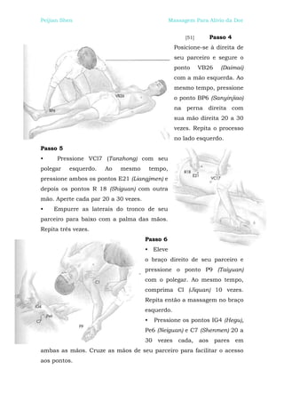Peijian Shen                                       Massagem Para Alívio da Dor


                                                         [51]      Passo 4
                                                     Posicione-se à direita de
                                                     seu parceiro e segure o
                                                     ponto      VB26   (Daimai)
                                                     com a mão esquerda. Ao
                                                     mesmo tempo, pressione
                                                     o ponto BP6 (Sanyinjiao)
                                                     na perna direita com
                                                     sua mão direita 20 a 30
                                                     vezes. Repita o processo
                                                     no lado esquerdo.
Passo 5
•     Pressione VCl7 (Tanzhong) com seu
polegar   esquerdo.   Ao   mesmo          tempo,
pressione ambos os pontos E21 (Liangjmen) e
depois os pontos R 18 (Shiguan) com outra
mão. Aperte cada par 20 a 30 vezes.
•   Empurre as laterais do tronco de seu
parceiro para baixo com a palma das mãos.
Repita três vezes.
                                      Passo 6
                                      • Eleve
                                      o braço direito de seu parceiro e
                                      pressione o ponto P9 (Taiyuan)
                                      com o polegar. Ao mesmo tempo,
                                      comprima Cl (Jiquan) 10 vezes.
                                      Repita então a massagem no braço
                                      esquerdo.
                                      •    Pressione os pontos IG4 (Hegu),
                                      Pe6 (Neiguan) e C7 (Shenmen) 20 a
                                      30 vezes cada, aos pares em
ambas as mãos. Cruze as mãos de seu parceiro para facilitar o acesso
aos pontos.
 