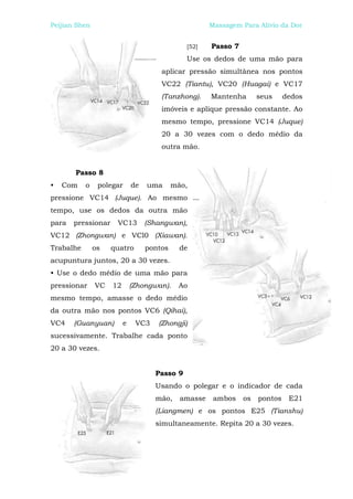 Peijian Shen                                          Massagem Para Alívio da Dor


                                              [52]    Passo 7
                                              Use os dedos de uma mão para
                                      aplicar pressão simultânea nos pontos
                                      VC22 (Tiantu), VC20 (Huagai) e VC17
                                      (Tanzhong).     Mantenha       seus     dedos
                                      imóveis e aplique pressão constante. Ao
                                      mesmo tempo, pressione VC14 (Juque)
                                      20 a 30 vezes com o dedo médio da
                                      outra mão.


       Passo 8
•   Com    o    polegar      de   uma      mão,
pressione VC14 (Juque). Ao mesmo
tempo, use os dedos da outra mão
para   pressionar    VC13         (Shangwan),
VC12 (Zhongwan) e VCl0 (Xiawan).
Trabalhe       os   quatro        pontos     de
acupuntura juntos, 20 a 30 vezes.
• Use o dedo médio de uma mão para
pressionar     VC   12       (Zhongwan).    Ao
mesmo tempo, amasse o dedo médio
da outra mão nos pontos VC6 (Qihai),
VC4    (Guanyuan)        e    VC3    (Zhongji)
sucessivamente. Trabalhe cada ponto
20 a 30 vezes.


                                    Passo 9
                                    Usando o polegar e o indicador de cada
                                    mão,     amasse    ambos    os   pontos    E21
                                    (Liangmen) e os pontos E25 (Tianshu)
                                    simultaneamente. Repita 20 a 30 vezes.
 