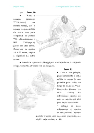 Peijian Shen                                      Massagem Para Alívio da Dor


         [53]     Passo 10
         •        Com    o
polegar,         pressione
VC15(Jiuwei).           Ao
mesmo tempo, use o
polegar e o dedo médio
da    outra     mão   para
comprimir os pontos
VB34 (Yanglingquan) e
BP9           (Yinlingquan)
juntos em uma perna.
Comprima os pontos
20 a 30 vezes,- repita
a seqüência na outra
perna.
         • Pressione o ponto P1 (Zhongfu) em ambos os lados do corpo de
seu parceiro 20 a 30 vezes com os polegares.
                                                            Passo 11
                                                   •   Com o seu polegar,
                                                   puxe lentamente a linha
                                                   média do corpo do seu
                                                   parceiro para baixo ao
                                                   longo do Canal do Vaso-
                                                   Concepção. Comece em
                                                   VC22       (Tiantu)     na
                                                   extremidade superior do
                                                   esterno e deslize até VC3
                                                   (Zho Repita cinco vezes.
                                                   •   Coloque    as     mãos
                                                   sobrepostas no umbigo
                                                   de seu parceiro. Aplique
                              pressão e trema suas mãos com um movimento
                              rápido (veja também p. 41).
 