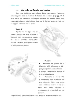 Peijian Shen                                  Massagem Para Alívio da Dor


       [54]    Abrindo os Canais nas costas
       Use esta seqüência para aliviar dores nas costas. Pratique-a
também junto com a abertura de Canais no abdômen (veja pp. 50-3)
para tratar dor e doenças dos órgãos internos. Da mesma forma, siga
esta seqüência com o método de abertura de Canais na perna (veja pp.
61-3) para alívio da dor na perna.


       Passo 1
       Ajoelhe-se ou fique em pé
junto à cabeça de sua parceira e
friccione suas costas com a palma
das   mãos     usando   movimentos
amplos e suaves. Este passo relaxa
os músculos das costas.




                                                 Passo 2
                                      •      Pressione os pontos VG14
                                      (Dazhui), VG9 (Zhiyang) e VG4
                                      (Mingmen) alternadamente com
                                      o polegar. Trabalhe os pontos 20
                                      a 30 vezes cada um.
                                      •          Pressione    o    ponto      VGl
                                      (Changqiang) com o polegar por
                                      três minutos. Como esse ponto
                                      está localizado entre o cóccix e o
                                     ânus,    você     deve       respeitar     a
                                     necessidade de privacidade de sua
                                     parceira.
De preferência, pressione-o com uma roupa de baixo de algodão fina.
 