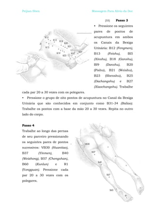 Peijian Shen                               Massagem Para Alívio da Dor


                                                     [55]       Passo 3
                                             • Pressione os seguintes
                                             pares      de    pontos        de
                                             acupuntura em ambos
                                             os    Canais       da       Bexiga
                                             Urinária: B12 (Fengmen),
                                             B13         (Feishu),         Bl5
                                             (Xinshu), B18 (Ganshu),
                                             Bl9        (Danshu),          B20
                                             (Pishu),     B21    (Weishu),
                                             B23     (Shenshu),            B25
                                             (Dachangshu)            e     B27
                                             (Xiaochangshu). Trabalhe
cada par 20 a 30 vezes com os polegares.
•   Pressione o grupo de oito pontos de acupuntura no Canal da Bexiga
Urinária que são conhecidos em conjunto como B31-34 (Baliao).
Trabalhe os pontos com a base da mão 20 a 30 vezes. Repita no outro
lado do corpo.


Passo 4
Trabalhe ao longo das pernas
de seu parceiro pressionando
os seguintes pares de pontos
sucessivos: VB30 (Huantiao),
B37          (Yinmen),       B40
(Weizhong), B57 (Chengshan),
B60       (Kunlun)       e    R1
(Yongguan).     Pressione    cada
par 20 a 30 vezes com os
polegares.
 