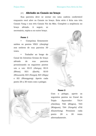 Peijian Shen                                             Massagem Para Alívio da Dor


          [57]    Abrindo os Canais no braço
          Sua parceira deve se sentar em uma cadeira confortável
enquanto você abre os Canais no braço. Esta série é feita nos três
Canais Yang e nos três Canais Yin da Mão. Complete a seqüência no
braço         afetado.   A     seguir,     se
necessário, repita-a no outro braço.


          Passo 1
          •       Comprima firmemente
ambos os pontos VB21 (Jianjing)
nos ombros de sua parceira 30
vezes.
          •      Trabalhe ao longo do
Canal do Intestino Grosso do braço
afetado          de      sua        parceira
pressionando os seguintes pontos
um a um: IG15 (Jianyu), IG14
(Binao),         IGl1    (Quchi),        IG10
(Shousanli), IG5 (Yangxi), IG4 (Hegu)
e   IGl    (Shangyang). Aperte           cada
ponto 20 a 30 vezes com o polegar.



                                                          Passo 2
                                                Com       o    polegar,     aperte     os
                                                seguintes pontos no Canal do
                                                Triplo         Aquecedor:            TA14
                                                (Jianliao),    TA6       (Zhigou),    TA5
                                                (Waiguan), TA4 (Yangchi) eTAl
                                                (Guanchong).         Pressione       cada
                                                ponto         20     a      30       vezes
                                                alternadamente.
 