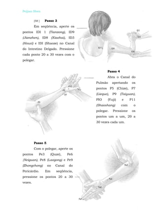 Peijian Shen                              Massagem Para Alívio da Dor


         [58 ]     Passo 3
         Em seqüência, aperte os
pontos IDl 1 (Tianzong), ID9
(Jianzhen), ID8          (Xiaohai), ID3
(Houxí) e IDl (Shaoze) no Canal
do Intestino Delgado. Pressione
cada ponto 20 a 30 vezes com o
polegar.


                                                   Passo 4
                                                   Abra o Canal do
                                           Pulmão      apertando    os
                                           pontos P5 (Chize), P7
                                           (Lieque),   P9    (Taiyuan),
                                           PIO     (Yuji)     e    P11
                                           (Shaoshang)       com     o
                                           polegar.    Pressione    os
                                           pontos um a um, 20 a
                                           30 vezes cada um.




         Passo 5
         Com o polegar, aperte os
pontos       Pe3        (Quze),    Pe6
{Neiguan), Pe8 (Laogong) e Pe9
(Zhongchong)        no     Canal   do
Pericárdio.        Em       seqüência,
pressione os pontos 20 a 30
vezes.
 