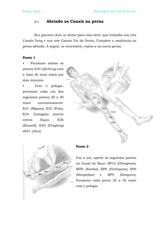 Peijian Shen                                       Massagem Para Alívio da Dor


         [61]      Abrindo os Canais na perna


         Seu parceiro deve se deitar para esta série, que trabalha nos três
Canais Yang e nos três Canais Yin da Perna. Complete a seqüência na
perna afetada. A seguir, se necessário, repita-a na outra perna.


Passo 1
•     Pressione ambos os
pontos E30 (Qichong) com
a base de suas mãos por
dois minutos.
•         Com      o     polegar,
pressione cada um dos
seguintes pontos 20 a 30
vezes       sucessivamente:
E31 (Biguan), E32 (Futu),
E34      {Liangqiu),      pontos
extras          Xiyan,      E36
(Zusanlí), E40 (Fenglong)
eE41 (Jiexi).



                                    Passo 2


                                    Um a um, aperte os seguintes pontos
                                    no Canal do Baço: BP12 [Chongmen),
                                    BPl0 (Xuehai), BP9 (Yinlinquan), BP6
                                    (Sanyinjiao)      e    BP4     (Gongsun).
                                    Pressione cada ponto 20 a 30 vezes
                                    com o polegar.
 