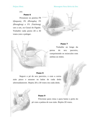 Peijian Shen                                    Massagem Para Alívio da Dor


       [63]
               Passo 6
       Pressione os pontos F8
(Ququan), F6 {Zhongdu), F4
(Zhongfeng) e F3 {Taichong),
um a um, no Canal do Fígado.
Trabalhe cada ponto 20 a 30
vezes com o polegar.




                                                          Passo 7
                                                    Trabalhe ao longo da
                                            perna    de     seu     parceiro,
                                            comprimindo os músculos com
                                            ambas as mãos.




                             Passo 8
       Segure o pé de seu parceiro, e com a outra
mão pince e amasse os lados de cada dedo
alternadamente. Repita 20 a 30 vezes em cada dedo.




                               Passo 9
                               Friccione para cima e para baixo o peito do
                         pé com a palma de sua mão. Repita 20 vezes.
 