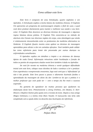 Peijian Shen                                       Massagem Para Alívio da Dor


                              Como utilizar este livro


        Este livro é composto de uma Introdução, quatro capítulos e um
Apêndice. A Introdução explica a teoria básica da medicina chinesa. O Capítulo
Um apresenta um programa de automassagem simples e fácil de usar, o qual
você deve praticar diariamente para manter e melhorar sua saúde e seu bem-
estar. O Capítulo Dois descreve as diversas técnicas de massagem e algumas
regras básicas dessa prática. O Capítulo Três concentra-se no método de
abertura dos Canais nas diversas regiões do corpo, uma abordagem que ainda
é relativamente desconhecida entre os praticantes da medicina alternativa no
Ocidente. O Capítulo Quatro mostra como aplicar as técnicas de massagem
aprendidas para aliviar a dor em variadas afecções. Você também pode utilizá-
las como referência para tratar dor provocada por outras doenças ou
enfermidades semelhantes.
        O Apêndice explica em detalhes o trajeto e os sintomas de doença
típicos de cada Canal. Informação minuciosa sobre localização e função de
todos os pontos de acupuntura citados neste livro também é dada no Apêndice.
        Se você for novato na medicina chinesa e sentir qualquer dificuldade
inicial com este livro, coloque suas dúvidas de lado e continue a ler e praticar.
Com experiência e compreensão crescentes, logo você verá que a "dificuldade" já
não é tão grande. Este livro passo a passo e altamente ilustrado facilita o
aprendizado da massagem de alívio da dor. Lembre-se de que a prática é o
melhor professor que você pode ter — com o tempo ela lhe trará o sucesso
esperado.
        Eu gostaria de agradecer ás muitas pessoas que ajudaram na
elaboração deste livro. Primeiramente a Jenny Crichton, Jen Beales, C. Kerr-
Dineen e Stephen Garton pela ajuda com a revisão do texto. Depois a meu amigo
Shigeo Ushimaru e a minha irmã Shen Yanzhi. O manuscrito não teria sido
completado sem a ajuda deles no desenho das ilustrações de referência.




                                     Peijian Shen
 