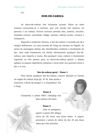 Peijian Shen                                  Massagem Para Alívio da Dor


       [67]

                            DOR-DE-CABEÇA


       As dores-de-cabeça têm inúmeras causas. Entre as mais
comuns encontram-se o estresse, que cria tensão nos ombros, no
pescoço e na cabeça. Outras incluem pressão alta, insônia, sinusite,
resinado comum, ansiedade, fadiga, anemia, esforço ocular, ressaca e
enxaqueca.
       Segundo a medicina chinesa, a dor-de-cabeça é causada por Qi e
sangue deficientes, ou uma invasão de Yang em excesso no Fígado. As
séries de massagem abaixo são classificadas conforme a localização da
dor, mas cada tratamento irá aliviar efetivamente qualquer dor-de-
cabeça, não importa a causa. Em qualquer caso, comece o tratamento
seguindo os três passos para as dores-de-cabeça gerais, e depois
aplique os passos específicos conforme o local onde seu parceiro sente a
dor, e a sua.

                        Dor-de-cabeça geral ~ Passo 1
       Para aliviar qualquer dor-de-cabeça, comece abrindo os Canais
na região da cabeça (veja pp. 47-9). Isso ajuda a
restaurar o fluxo Qi-sangue e a reequilibrar Yin
e Yang.

                              Passo 2
       Comprima o ponto VB21 (Jianjing) nos
                      dois ombros 20 vezes.


                              Passo 3
                              Com os polegares,
                      aperte o ponto IG4 (Hegu)
                      cerca de 30 vezes nas duas mãos. A seguir,
                      pressione o ponto de alívio da dor Al nas duas
                      mãos por três minutos.
 