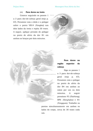 Peijian Shen                               Massagem Para Alívio da Dor


       [68]    Para dores na testa
       Comece seguindo os passos 1
a 3 para dor-de-cabeça geral (veja p.
67). Pressione com o dedo e o polegar
sobre o ponto VB14 (Yangbai) nos
dois lados da testa e repita 30 vezes.
A seguir, aplique pressão do polegar
no ponto de alívio da dor B1 em
ambos os braços por dois minutos.




                                                      Para    dores       na
                                             região     superior          da
                                             cabeça
                                                      Siga os passos 1
                                             a 3 para dor-de-cabeça
                                             geral    (veja       p.     67).
                                             Pressione com o polegar
                                             no ponto de alívio da
                                             dor B4 em ambas as
                                             mãos por um ou dois
                                             minutos.         A        seguir
                                             pressione F3 (Taichong),
                                             BP6 {Sanyinjiao) e R1
                                             (Yongquan). Trabalhe os
                              pontos simultaneamente em ambos os
                              lados do corpo, cerca de 30 vezes cada
                              um.
 