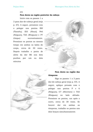 Peijian Shen                                            Massagem Para Alívio da Dor


         [69]
         Para dores na região posterior da cabeça
         Inicie com os passos 1 a
3 para dor-de-cabeça geral (veja
p. 67). A seguir, pressione com
o   polegar       nos       pontos     Bl0
(Tianzhu),       ID3     (Houxi),      Pe6
(Neiguan), TA5 (Waiguan) e P7
(Lieque)               sucessivamente.
Pressione os pontos ao mesmo
tempo em ambos os lados do
corpo,     cerca       de    30      vezes.
Depois trabalhe o ponto de
alívio   da      dor    B6    nos     dois
punhos          por    um     ou      dois
minutos




                                                       Para dores na região das
                                              têmporas
                                                       Siga os passos 1 a 3 para
                                              dor-de-cabeça geral (veja p. 67). A
                                              seguir, aplique pressão com o
                                              polegar     nos     pontos   P   e   6
                                              (Neiguan), C7 (Shenmen) e TA5
                                              (Waiguan)      no     lado   afetado.
                                              Pressione os pontos, um após o
                                              outro, cerca de 30 vezes. Se
                                              houver      dor     em   ambas       as
                                              têmporas, trabalhe os pontos nos
                                              dois braços simultaneamente.
 