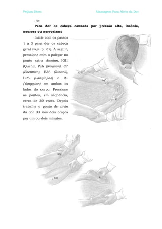 Peijian Shen                          Massagem Para Alívio da Dor


       [70]
       Para dor de cabeça causada por pressão alta, insônia,
neurose ou nervosismo
       Inicie com os passos
1 a 3 para dor de cabeça
geral (veja p. 67). A seguir,
pressione com o polegar no
ponto extra Anmian, IGl1
(Quchi), Pe6 (Neiguan), C7
(Shenmen),     E36    (Zusanli),
BP6    (Sanyinjiao)     e   R1
(Yongquan) em ambos os
lados do corpo. Pressione
os pontos, em seqüência,
cerca de 30 vezes. Depois
trabalhe o ponto de alívio
da dor B3 nos dois braços
por um ou dois minutos.
 
