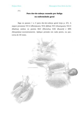Peijian Shen                              Massagem Para Alívio da Dor


       [71]

                 Para dor-de-cabeça causada por fadiga
                          ou enfermidade geral


       Siga os passos 1 a 3 para dor-de-cabeça geral (veja p. 67). A
seguir pressione VC12 (Zhonijwan), VC6 (Qihai), VC4 (Guanyuan), VG14
(Dazhui), ambos os pontos B23 (Shenshu), E36 (Zusanli) e BP6
(Sanyinjiao) sucessivamente. Aplique pressão em cada ponto, ou par,
cerca de 30 vezes.
 