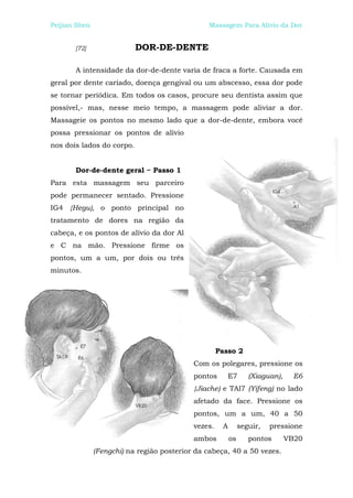 Peijian Shen                                    Massagem Para Alívio da Dor


       [72]                DOR-DE-DENTE

       A intensidade da dor-de-dente varia de fraca a forte. Causada em
geral por dente cariado, doença gengival ou um abscesso, essa dor pode
se tornar periódica. Em todos os casos, procure seu dentista assim que
possível,- mas, nesse meio tempo, a massagem pode aliviar a dor.
Massageie os pontos no mesmo lado que a dor-de-dente, embora você
possa pressionar os pontos de alívio
nos dois lados do corpo.


       Dor-de-dente geral ~ Passo 1
Para esta massagem seu parceiro
pode permanecer sentado. Pressione
IG4 {Hegu), o ponto principal no
tratamento de dores na região da
cabeça, e os pontos de alívio da dor Al
e C na mão. Pressione firme os
pontos, um a um, por dois ou três
minutos.




                                                     Passo 2
                                            Com os polegares, pressione os
                                            pontos      E7        (Xiaguan),     E6
                                            {Jiache) e TAl7 (Yifeng) no lado
                                            afetado da face. Pressione os
                                            pontos, um a um, 40 a 50
                                            vezes.    A        seguir,   pressione
                                            ambos         os      pontos       VB20
               (Fengchi) na região posterior da cabeça, 40 a 50 vezes.
 