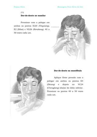 Peijian Shen                                Massagem Para Alívio da Dor


       [73]
       Dor-de-dente no maxilar


       Pressione com o polegar em
ambos os pontos IG20 (Yingxiang),
E2 (Sibai) e VG26 (Renzbong), 40 a
50 vezes cada um.




                                        Dor-de-dente na mandíbula


                                        Aplique firme pressão com o
                                 polegar em ambos os pontos E4
                                 (Dicang)   e    depois    no    VC24
                                 (Chengjiang) abaixo do lábio inferior.
                                 Pressione os pontos 40 a 50 vezes
                                 cada um.
 