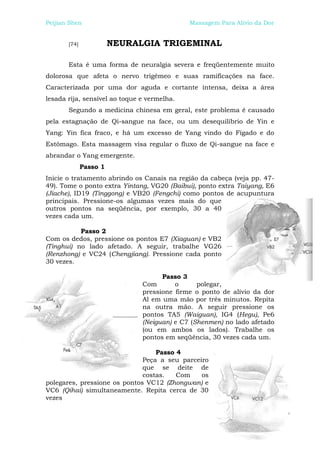 Peijian Shen                                 Massagem Para Alívio da Dor


       [74]             NEURALGIA TRIGEMINAL

       Esta é uma forma de neuralgia severa e freqüentemente muito
dolorosa que afeta o nervo trigêmeo e suas ramificações na face.
Caracterizada por uma dor aguda e cortante intensa, deixa a área
lesada rija, sensível ao toque e vermelha.
       Segundo a medicina chinesa em geral, este problema é causado
pela estagnação de Qi-sangue na face, ou um desequilíbrio de Yin e
Yang: Yin fica fraco, e há um excesso de Yang vindo do Fígado e do
Estômago. Esta massagem visa regular o fluxo de Qi-sangue na face e
abrandar o Yang emergente.
              Passo 1
Inicie o tratamento abrindo os Canais na região da cabeça (veja pp. 47-
49). Tome o ponto extra Yintang, VG20 (Baibui), ponto extra Taiyang, E6
(Jiache), ID19 (Tinggong) e VB20 (Fengchi) como pontos de acupuntura
principais. Pressione-os algumas vezes mais do que
outros pontos na seqüência, por exemplo, 30 a 40
vezes cada um.

           Passo 2
Com os dedos, pressione os pontos E7 (Xiaguan) e VB2
(Tinghui) no lado afetado. A seguir, trabalhe VG26
(Renzhong) e VC24 (Chengjiang). Pressione cada ponto
30 vezes.

                                     Passo 3
                               Com       o      polegar,
                               pressione firme o ponto de alívio da dor
                               Al em uma mão por três minutos. Repita
                               na outra mão. A seguir pressione os
                               pontos TA5 (Waiguan), IG4 (Hegu), Pe6
                               (Neiguan) e C7 (Shenmen) no lado afetado
                               (ou em ambos os lados). Trabalhe os
                               pontos em seqüência, 30 vezes cada um.

                                  Passo 4
                              Peça a seu parceiro
                              que se deite de
                              costas.   Com    os
polegares, pressione os pontos VC12 (Zhongwan) e
VC6 (Qihai) simultaneamente. Repita cerca de 30
vezes
 