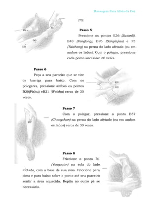 Peijian Shen                                      Massagem Para Alívio da Dor


                                       [75]


                                       Passo 5
                                       Pressione os pontos E36 (Zusanli),
                                E40 (Fenglong), BP6 (Sanyinjiao) e F3
                                (Taichong) na perna do lado afetado (ou em
                                ambos os lados). Com o polegar, pressione
                                cada ponto sucessivo 30 vezes.


         Passo 6
         Peça a seu parceiro que se vire
de   barriga    para   baixo.    Com    os
polegares, pressione ambos os pontos
B20(Pishu) eB21 (Weishu) cerca de 30
vezes.


                           Passo 7
                           Com     o   polegar,   pressione   o   ponto   B57
                   (Chengshan) na perna do lado afetado (ou em ambos
                   os lados) cerca de 30 vezes.




                           Passo 8
                           Friccione o ponto R1
                   (Yongquan) na sola do lado
afetado, com a base de sua mão. Friccione para
cima e para baixo sobre o ponto até seu parceiro
sentir a área aquecida. Repita no outro pé se
necessário.
 