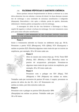 Peijian Shen                                    Massagem Para Alívio da Dor


       [76]    ULCERAS PÉPTICAS E GASTRITE CRÔNICA
       Estas queixas comuns freqüentemente se devem a estresse ou a uma
dieta alimentar rica em calorias e excesso de álcool. As duas doenças causam
dor de estômago e uma variedade de sintomas semelhantes à indigestão
(dispepsia). Desconforto e dor após a refeição, perda de apetite, distensão
abdominal e vômitos podem acompanhar a dor de estômago.
       A massagem de alívio da dor visa fortalecer o Estômago e o Baço,
expelir Qi negativo e reduzir o inchaço do estômago. Use este tratamento como
guia para tratar afecções semelhantes.
       CUIDADO - NÃO MASSAGEIE SE SEU PARCEIRO ESTIVER VOMITANDO
SANGUE OU COM ESTÔMAGO PERFURADO. PROCURE ORIENTAÇÃO MÉDICA ANTES
DE TRATAR A GASTRITE AGUDA.
       Passo 1
Inicie o tratamento abrindo os Canais no abdômen (veja pp. 50-3).
Pressione o ponto VCl2 (Zhongwan), VC6 (Qibai), VC4 (Guanyuan) e
ambos os pontos E25 (Tianshu) algumas vezes mais do que os outros na
seqüência, por exemplo, 30 a 40 vezes cada um.
                    Passo 2
                    Abra os canais nas costas (veja pp. 54-6). Tome B20
                    (Pisbu), B21 (Weishu) e B23 (Shenshu) como os
                    pontos    de   acupuntura     principais.   Pressione-os
                    algumas vezes mais do que outros na seqüência, por
                    exemplo, 30 a 40 vezes cada um.
                    Passo 3
                    Pressione com o polegar em IG4 (Hegu), TA5
                    (Waiguan) e Pe6 (Neiguan) em ambas as mãos.
Trabalhe cada par sucessivo de pontos 30 vezes. A seguir, pressione os
pontos de alívio da dor B1, A6 e A7 firmemente em
ambas as mãos, por dois minutos cada um.
Passo 4
Pressione com o polegar os pontos E36 (Zusanli) e BP6
(Sanyinjiao) em ambas as pernas. Trabalhe cada par
30 a 40 vezes.
 