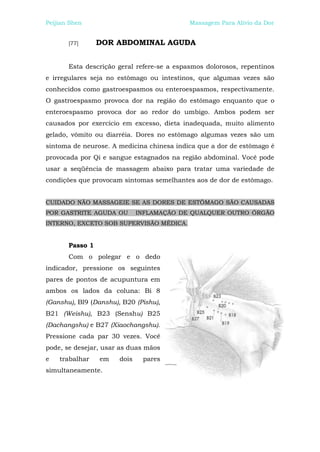 Peijian Shen                                Massagem Para Alívio da Dor


       [77]      DOR ABDOMINAL AGUDA


       Esta descrição geral refere-se a espasmos dolorosos, repentinos
e irregulares seja no estômago ou intestinos, que algumas vezes são
conhecidos como gastroespasmos ou enteroespasmos, respectivamente.
O gastroespasmo provoca dor na região do estômago enquanto que o
enteroespasmo provoca dor ao redor do umbigo. Ambos podem ser
causados por exercício em excesso, dieta inadequada, muito alimento
gelado, vômito ou diarréia. Dores no estômago algumas vezes são um
sintoma de neurose. A medicina chinesa indica que a dor de estômago é
provocada por Qi e sangue estagnados na região abdominal. Você pode
usar a seqüência de massagem abaixo para tratar uma variedade de
condições que provocam sintomas semelhantes aos de dor de estômago.


CUIDADO NÃO MASSAGEIE SE AS DORES DE ESTÔMAGO SÃO CAUSADAS
POR GASTRITE AGUDA OU         INFLAMAÇÃO DE QUALQUER OUTRO ÓRGÃO
INTERNO, EXCETO SOB SUPERVISÃO MÉDICA.


       Passo 1
       Com o polegar e o dedo
indicador, pressione os seguintes
pares de pontos de acupuntura em
ambos os lados da coluna: Bi 8
(Ganshu), Bl9 (Danshu), B20 (Pishu),
B21 (Weishu), B23 (Senshu) B25
(Dachangshu) e B27 (Xiaochangshu).
Pressione cada par 30 vezes. Você
pode, se desejar, usar as duas mãos
e   trabalhar    em    dois    pares
simultaneamente.
 