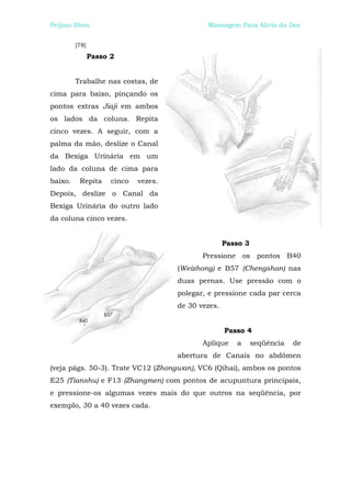 Peijian Shen                                   Massagem Para Alívio da Dor


         [78]
                Passo 2


         Trabalhe nas costas, de
cima para baixo, pinçando os
pontos extras Jiaji em ambos
os lados da coluna. Repita
cinco vezes. A seguir, com a
palma da mão, deslize o Canal
da Bexiga Urinária em um
lado da coluna de cima para
baixo.    Repita      cinco   vezes.
Depois, deslize o Canal da
Bexiga Urinária do outro lado
da coluna cinco vezes.


                                                      Passo 3
                                              Pressione os pontos B40
                                       (Weizhong) e B57 (Chengshan) nas
                                       duas pernas. Use pressão com o
                                       polegar, e pressione cada par cerca
                                       de 30 vezes.


                                                      Passo 4
                                              Aplique    a      seqüência   de
                                       abertura de Canais no abdômen
(veja págs. 50-3). Trate VC12 (Zhongwan), VC6 (Qihai), ambos os pontos
E25 (Tianshu) e F13 (Zhangmen) com pontos de acupuntura principais,
e pressione-os algumas vezes mais do que outros na seqüência, por
exemplo, 30 a 40 vezes cada.
 