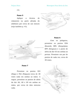 Peijian Shen                                   Massagem Para Alívio da Dor


        [79]



        Passo 5
        Aplique      a      técnica    de
rolamento      na   parte    afetada   do
abdômen por cerca de um minuto
(veja também p. 41).




                                                           Passo 6
                                                     Com        os     polegares,
                                             pressione     os    pontos      E36
                                             (Zusanli),   BP6        (Sanyinjiao),
                                             BP4 (Gongsun) e o ponto de
                                             alívio da dor Gl em ambas as
                                             pernas. Pressione um par de
                                             pontos de cada vez, cerca de
                                             30 vezes.


               Passo 7


        Pressione     os     pontos    IG4
(Hegu) e Pe6 (Neiguan) cerca de 30
vezes cada em ambas as mãos. A
seguir, pressione os pontos de alívio
da dor A6, A8 e A9 em ambas as
mãos, por cerca de dois minutos
cada.
 