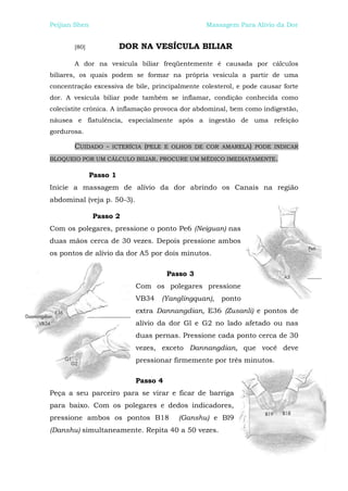 Peijian Shen                                     Massagem Para Alívio da Dor


       [80]             DOR NA VESÍCULA BILIAR

       A dor na vesícula biliar freqüentemente é causada por cálculos
biliares, os quais podem se formar na própria vesícula a partir de uma
concentração excessiva de bile, principalmente colesterol, e pode causar forte
dor. A vesícula biliar pode também se inflamar, condição conhecida como
colecistite crônica. A inflamação provoca dor abdominal, bem como indigestão,
náusea e flatulência, especialmente após a ingestão de uma refeição
gordurosa.

       CUIDADO -   ICTERÍCIA (PELE E OLHOS DE COR AMARELA) PODE INDICAR

BLOQUEIO POR UM CÁLCULO BILIAR. PROCURE UM MÉDICO IMEDIATAMENTE.

              Passo 1
Inicie a massagem de alívio da dor abrindo os Canais na região
abdominal (veja p. 50-3).

               Passo 2
Com os polegares, pressione o ponto Pe6 (Neiguan) nas
duas mãos cerca de 30 vezes. Depois pressione ambos
os pontos de alívio da dor A5 por dois minutos.

                                      Passo 3
                            Com os polegares pressione
                            VB34   (Yanglingquan),   ponto
                            extra Dannangdian, E36 (Zusanli) e pontos de
                            alívio da dor Gl e G2 no lado afetado ou nas
                            duas pernas. Pressione cada ponto cerca de 30
                            vezes, exceto Dannangdian, que você deve
                            pressionar firmemente por três minutos.

                            Passo 4
Peça a seu parceiro para se virar e ficar de barriga
para baixo. Com os polegares e dedos indicadores,
pressione ambos os pontos B18            (Ganshu) e Bl9
(Danshu) simultaneamente. Repita 40 a 50 vezes.
 