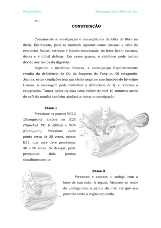 Peijian Shen                                    Massagem Para Alívio da Dor


       [81]

                                 CONSTIPAÇÃO


       Comumente a constipação é conseqüência da falta de fibra na
dieta. Entretanto, pode-se também apontar como causas: a falta de
exercícios físicos, estresse e fatores emocionais. As fezes ficam escuras,
duras e é difícil defecar. Em casos graves, o abdômen pode inchar
devido aos restos da digestão.
       Segundo a medicina chinesa, a constipação freqüentemente
resulta da deficiência de Qi, da fraqueza de Yang ou Qi estagnado.
Juntas, estas condições têm um efeito negativo nas funções do Intestino
Grosso. A massagem pode trabalhar a deficiência de Qi e remover a
estagnação. Tomar todos os dias uma colher de mel 10 minutos antes
do café da manhã também ajudará a tratar a constipação.


               Passo 1
       Pressione os pontos VC12
{Zhongwan),     ambos    os     E25
(Tianshu), VC 6 (Qihai) e VC4
(Guanyuan).     Pressione      cada
ponto cerca de 30 vezes, exceto
E25, que você deve pressionar
40 a 50 vezes. Se desejar, pode
pressionar       dois         pontos
simultaneamente.


                                              Passo 2
                                   Pressione e amasse o umbigo com a
                            base de sua mão. A seguir, friccione ao redor
                            do umbigo com a palma da mão até que seu
                            parceiro sinta a região aquecida.
 