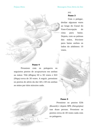 Peijian Shen                                    Massagem Para Alívio da Dor


                                                            [82]
                                                            Passo 3
                                                            Com o polegar,
                                                   deslize algumas vezes
                                                   ao longo do Canal do
                                                   Vaso-Concepção          de
                                                   cima       para     baixo.
                                                   Depois, com as palmas
                                                   das      mãos,    friccione
                                                   para baixo ambos os
                                                   lados do abdômen 10
                                                   vezes.




                   Passo 4
       Pressione   com    os   polegares   os
seguintes pontos de acupuntura em ambas
as mãos: TA6 (Zhigou) 40 a 50 vezes e IG4
(Hegu) cerca de 30 vezes. A seguir, pressione
os pontos de alívio da dor A8 e A9 em ambas
as mãos por dois minutos cada.




                                                   Passo 5
                                            Pressione os pontos E36
                                    (Zusanli) e depois BP6 (Sanyinjiao)
                                    nas duas pernas. Pressione os
                                    pontos cerca de 30 vezes cada com
                                    os polegares.
 